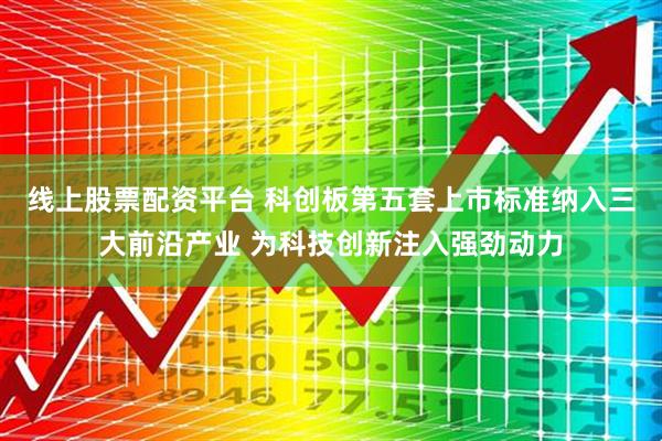 线上股票配资平台 科创板第五套上市标准纳入三大前沿产业 为科技创新注入强劲动力