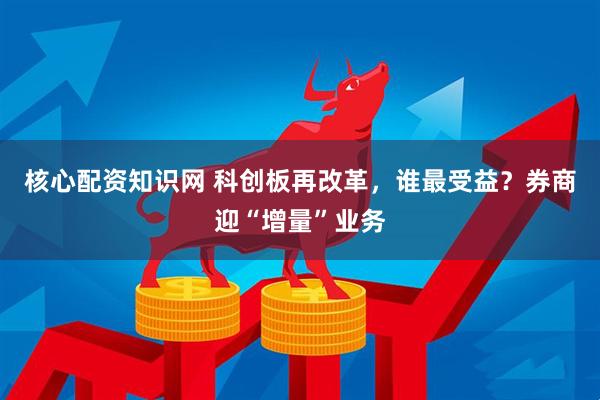 核心配资知识网 科创板再改革，谁最受益？券商迎“增量”业务