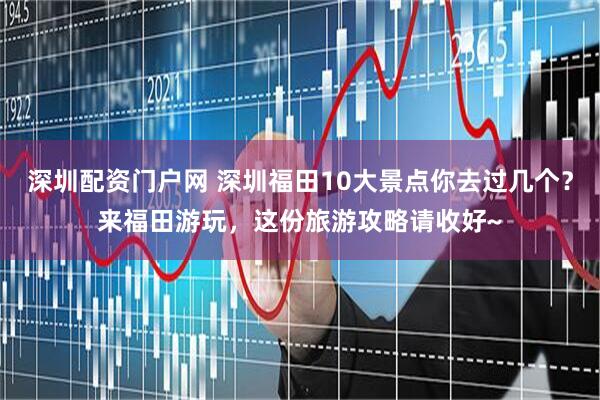 深圳配资门户网 深圳福田10大景点你去过几个？来福田游玩，这份旅游攻略请收好~
