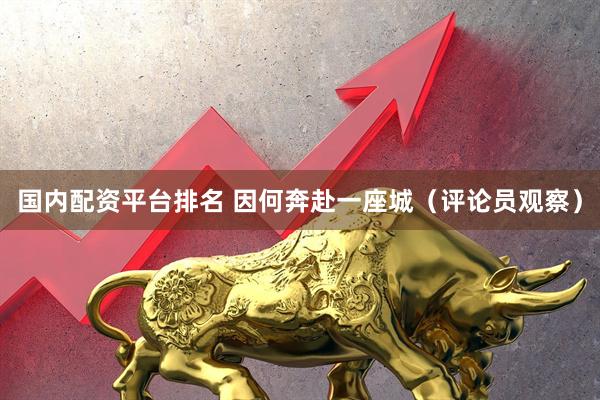 国内配资平台排名 因何奔赴一座城（评论员观察）