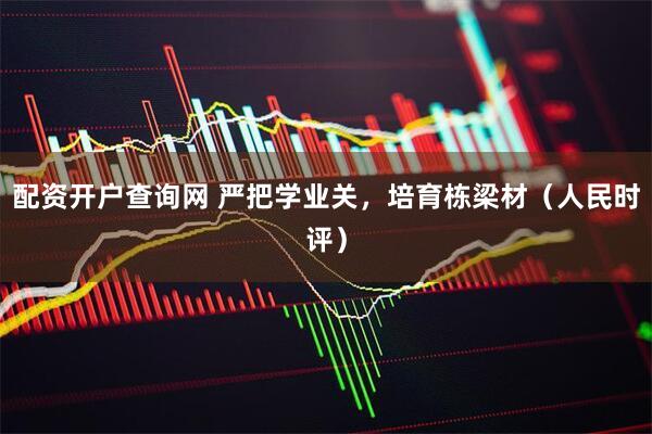 配资开户查询网 严把学业关，培育栋梁材（人民时评）