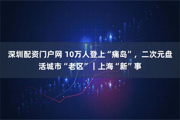 深圳配资门户网 10万人登上“痛岛”，二次元盘活城市“老区”｜上海“新”事