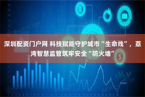 深圳配资门户网 科技赋能守护城市“生命线”,荔湾智慧监管筑牢安全“防火墙”