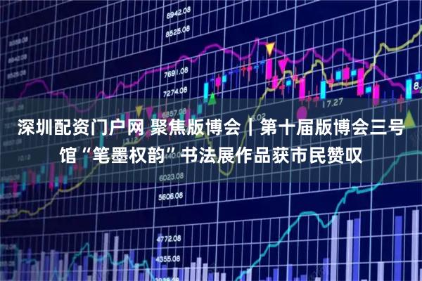 深圳配资门户网 聚焦版博会|第十届版博会三号馆“笔墨权韵”书法展作品获市民赞叹
