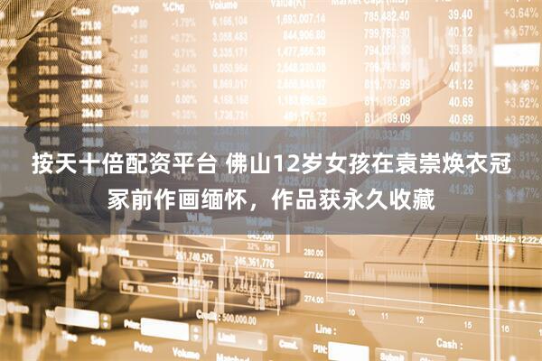 按天十倍配资平台 佛山12岁女孩在袁崇焕衣冠冢前作画缅怀,作品获永久收藏