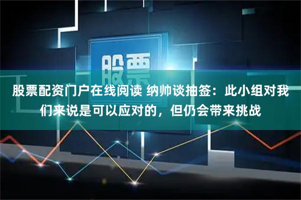 股票配资门户在线阅读 纳帅谈抽签：此小组对我们来说是可以应对的，但仍会带来挑战